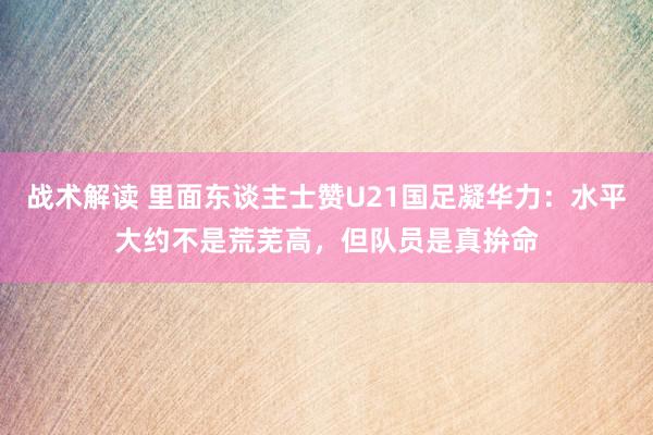 战术解读 里面东谈主士赞U21国足凝华力：水平大约不是荒芜高，但队员是真拚命