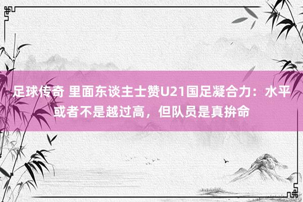 足球传奇 里面东谈主士赞U21国足凝合力：水平或者不是越过高，但队员是真拚命