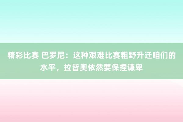 精彩比赛 巴罗尼：这种艰难比赛粗野升迁咱们的水平，拉皆奥依然要保捏谦卑