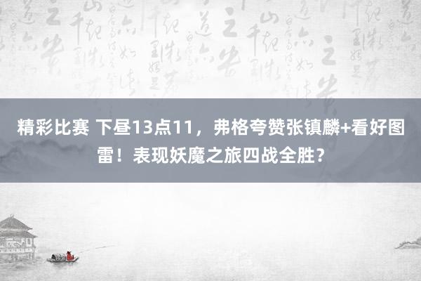 精彩比赛 下昼13点11，弗格夸赞张镇麟+看好图雷！表现妖魔之旅四战全胜？