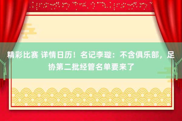 精彩比赛 详情日历！名记李璇：不含俱乐部，足协第二批经管名单要来了