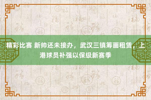 精彩比赛 新帅还未接办，武汉三镇筹画租赁，上港球员补强以保级新赛季