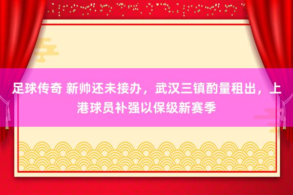 足球传奇 新帅还未接办，武汉三镇酌量租出，上港球员补强以保级新赛季