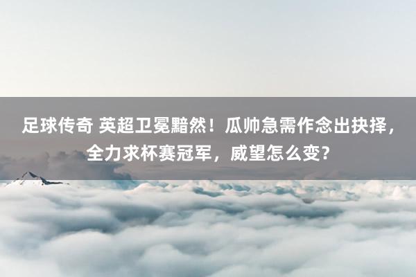 足球传奇 英超卫冕黯然！瓜帅急需作念出抉择，全力求杯赛冠军，威望怎么变？