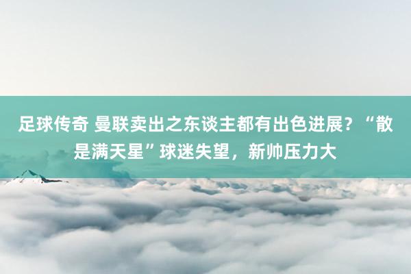 足球传奇 曼联卖出之东谈主都有出色进展？“散是满天星”球迷失望，新帅压力大