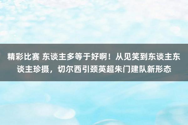 精彩比赛 东谈主多等于好啊！从见笑到东谈主东谈主珍摄，切尔西引颈英超朱门建队新形态